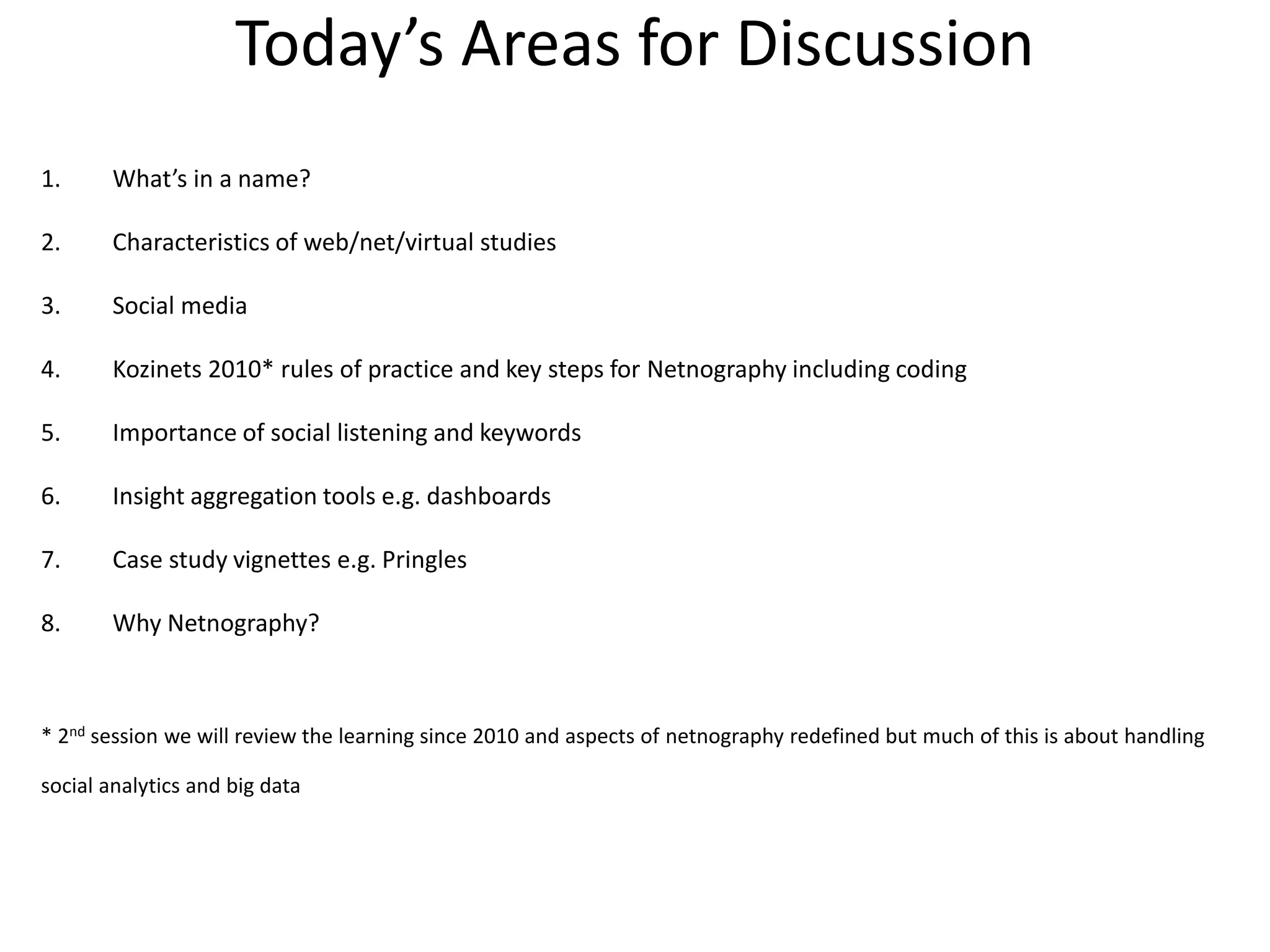 Today’s Areas for Discussion
1. What’s in a name?
2. Characteristics of web/net/virtual studies
3. Social media
4. Kozinets 2010* rules of practice and key steps for Netnography including coding
5. Importance of social listening and keywords
6. Insight aggregation tools e.g. dashboards
7. Case study vignettes e.g. Pringles
8. Why Netnography?
* 2nd session we will review the learning since 2010 and aspects of netnography redefined but much of this is about handling
social analytics and big data
 