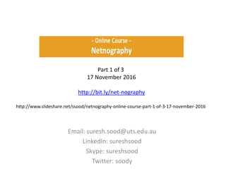 Email: suresh.sood@uts.edu.au
LinkedIn: sureshsood
Skype: sureshsood
Twitter: soody
Part 1 of 3
17 November 2016
http://bit.ly/net-nography
http://www.slideshare.net/ssood/netnography-online-course-part-1-of-3-17-november-2016
 