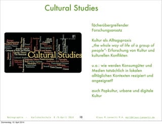 Cultural Studies
fächerübergreifender
Forschungsansatz
Kultur als Alltagspraxis
„the whole way of life of a group of
people“- Erforschung von Kultur und
kulturellen Konﬂikten
u.a.: wie werden Konsumgüter und
Medien tatsächlich in lokalen
alltäglichen Kontexten rezipiert und
angeeignet?
auch Popkultur, urbane und digitale
Kultur
Netnographie - Karlshochschule 8./9.April 2014 Klaus M.Janowitz M.A. mail@klaus-janowitz.de10
Donnerstag, 10. April 2014
 