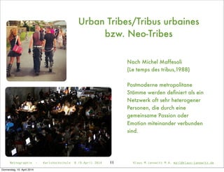 11
Urban Tribes/Tribus urbaines
bzw. Neo-Tribes
Nach Michel Maffesoli
(Le temps des tribus,1988)
Postmoderne metropolitane
Stämme werden deﬁniert als ein
Netzwerk oft sehr heterogener
Personen, die durch eine
gemeinsame Passion oder
Emotion miteinander verbunden
sind.
Netnographie - Karlshochschule 8./9.April 2014 Klaus M.Janowitz M.A. mail@klaus-janowitz.de
Donnerstag, 10. April 2014
 