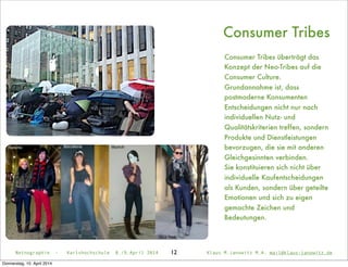 Netnographie - Karlshochschule 8./9.April 2014 Klaus M.Janowitz M.A. mail@klaus-janowitz.de
Consumer Tribes
Netnographie - Karlshochschule 8./9.April 2014 Klaus M.Janowitz M.A. mail@klaus-janowitz.de12
Consumer Tribes überträgt das
Konzept der Neo-Tribes auf die
Consumer Culture.
Grundannahme ist, dass
postmoderne Konsumenten
Entscheidungen nicht nur nach
individuellen Nutz- und
Qualitätskriterien treffen, sondern
Produkte und Dienstleistungen
bevorzugen, die sie mit anderen
Gleichgesinnten verbinden.
Sie konstituieren sich nicht über
individuelle Kaufentscheidungen
als Kunden, sondern über geteilte
Emotionen und sich zu eigen
gemachte Zeichen und
Bedeutungen.
Donnerstag, 10. April 2014
 
