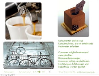 Konsumenten bilden neue
Konsumkulturen, die ein erhebliches
Fachwissen erfordern
Consumer Insights basieren auf
unverfälschten
Konsumentenaussagen
im natural setting. Motivationen,
Einstellungen, Erfahrungen und
Bedürfnisse werden deutlich
Netnographie - Karlshochschule 8./9.April 2014 Klaus M.Janowitz M.A. mail@klaus-janowitz.de13
Donnerstag, 10. April 2014
 