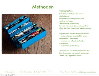 Methoden
14
Netnographie...
beruht im wesentlichen auf einem
Methodenmix:
Hermeneutische Interpretation und
Analyse von Daten
Teilnehmende Beobachtung,
Surveys, Interviews, Dokumentenanalyse
(Text, Bild, Ton, Video), und Web-Monitoring
eignet sich für mehrere Arten von Studien:
- zur Forschung in ausschließlich online
bestehenden Communities
- zu online und ofﬂine bestehenden
Communities
- als exploratives Werkzeug
..kann sowohl eine bestimmte Online-Kultur
bzw. Community wie auch ein bestimmtes
Thema zum Gegenstand haben
Netnographie - Karlshochschule 8./9.April 2014 Klaus M.Janowitz M.A. mail@klaus-janowitz.de
Donnerstag, 10. April 2014
 