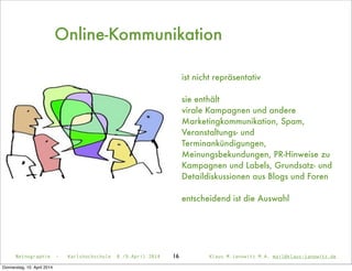 Netnographie - Karlshochschule 8./9.April 2014 Klaus M.Janowitz M.A. mail@klaus-janowitz.de16
ist nicht repräsentativ
sie enthält
virale Kampagnen und andere
Marketingkommunikation, Spam,
Veranstaltungs- und
Terminankündigungen,
Meinungsbekundungen, PR-Hinweise zu
Kampagnen und Labels, Grundsatz- und
Detaildiskussionen aus Blogs und Foren
entscheidend ist die Auswahl
Online-Kommunikation
Donnerstag, 10. April 2014
 