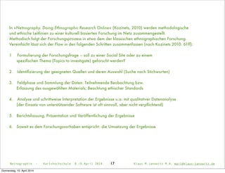 Netnographie - Karlshochschule 8./9.April 2014 Klaus M.Janowitz M.A. mail@klaus-janowitz.deNetnographie - Karlshochschule 8./9.April 2014 Klaus M.Janowitz M.A. mail@klaus-janowitz.de17
In »Netnography. Doing Ethnographic Research Online« (Kozinets, 2010) werden methodologische
und ethische Leitlinien zu einer kulturell basierten Forschung im Netz zusammengestellt.
Methodisch folgt der Forschungsprozess in etwa dem der klassischen ethnographischen Forschung.
Vereinfacht lässt sich der Flow in den folgenden Schritten zusammenfassen (nach Kozinets 2010: 61ff):
1
 Formulierung der Forschungsfrage – soll zu einer Social Site oder zu einem
speziﬁschen Thema (Topics to investigate) geforscht werden?
2.	 Identiﬁzierung der geeigneten Quellen und deren Auswahl (Suche nach Stichworten)
3.	 Feldphase und Sammlung der Daten: Teilnehmende Beobachtung bzw.
Erfassung des ausgewählten Materials; Beachtung ethischer Standards
4.	 Analyse und schrittweise Interpretation der Ergebnisse u.a. mit qualitativer Datenanalyse
(der Einsatz von unterstützender Software ist oft sinnvoll, aber nicht verpﬂichtend)
5. Berichtsfassung, Präsentation und Veröffentlichung der Ergebnisse
6. Soweit es dem Forschungsvorhaben entspricht: die Umsetzung der Ergebnisse
Donnerstag, 10. April 2014
 