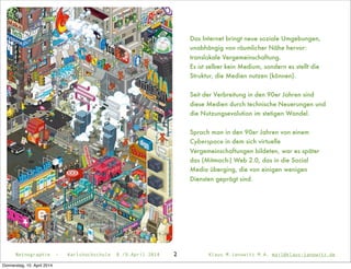 2Netnographie - Karlshochschule 8./9.April 2014 Klaus M.Janowitz M.A. mail@klaus-janowitz.de
Das Internet bringt neue soziale Umgebungen,
unabhängig von räumlicher Nähe hervor:
translokale Vergemeinschaftung.
Es ist selber kein Medium, sondern es stellt die
Struktur, die Medien nutzen (können).
Seit der Verbreitung in den 90er Jahren sind
diese Medien durch technische Neuerungen und
die Nutzungsevolution im stetigen Wandel.
Sprach man in den 90er Jahren von einem
Cyberspace in dem sich virtuelle
Vergemeinschaftungen bildeten, war es später
das (Mitmach-) Web 2.0, das in die Social
Media überging, die von einigen wenigen
Diensten geprägt sind.
Donnerstag, 10. April 2014
 