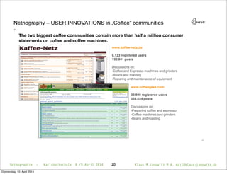 20
Netnography
www.kaffee-netz.de
6.123 registered users
192.841 posts
Discussions on:
-Coffee and Espresso machines and grinders
-Beans and roasting
-Reparing and maintanance of equioment
www.coffeegeek.com
33.890 registered users
359.024 posts
Discussions on:
-Preparing coffee and espresso
-Coffee machines and grinders
-Beans and roasting
The two biggest coffee communities contain more than half a million consumer
statements on coffee and coffee machines.
Netnographie - Karlshochschule 8./9.April 2014 Klaus M.Janowitz M.A. mail@klaus-janowitz.de
Donnerstag, 10. April 2014
 