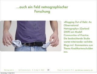 21
»Blogging Out of Debt: An
Observational
Netnography« (Garland
2009) am Modell
Communities of Practice.
Die beobachtende Studie
wertet miteinander verlinkte
Blogs incl. Kommentare zum
Thema Kreditkartenschulden
aus.
Netnographie - Karlshochschule 8./9.April 2014 Klaus M.Janowitz M.A. mail@klaus-janowitz.de
...auch ein Feld netnographischer
Forschung
Donnerstag, 10. April 2014
 