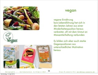 Netnographie - Karlshochschule 8./9.April 2014 Klaus M.Janowitz M.A. mail@klaus-janowitz.de
26
vegan
vegane Ernährung
bzw.Lebensführung hat sich in
den letzten Jahren aus einer
Minderheitenposition heraus
verbreitet, oft mit dem Unmut an
Massentierhaltung verbunden
Es bilden sich aber auch starke
Gegenpositionen aus
unterschiedlicher Motivation
heraus
Donnerstag, 10. April 2014
 