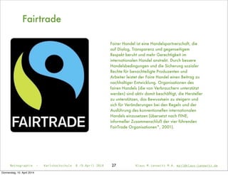 27
Fairtrade
Fairer Handel ist eine Handelspartnerschaft, die
auf Dialog, Transparenz und gegenseitigem
Respekt beruht und mehr Gerechtigkeit im
internationalen Handel anstrebt. Durch bessere
Handelsbedingungen und die Sicherung sozialer
Rechte für benachteiligte Produzenten und
Arbeiter leistet der Faire Handel einen Beitrag zu
nachhaltiger Entwicklung. Organisationen des
fairen Handels (die von Verbrauchern unterstützt
werden) sind aktiv damit beschäftigt, die Hersteller
zu unterstützen, das Bewusstsein zu steigern und
sich für Veränderungen bei den Regeln und der
Ausführung des konventionellen internationalen
Handels einzusetzen (übersetzt nach FINE,
informeller Zusammenschluß der vier führenden
FairTrade Organisationen*, 2001).
Netnographie - Karlshochschule 8./9.April 2014 Klaus M.Janowitz M.A. mail@klaus-janowitz.de
Donnerstag, 10. April 2014
 