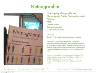 Netnographie
3Netnographie - Karlshochschule 8./9.April 2014 Klaus M.Janowitz M.A. mail@klaus-janowitz.de
Übertragung ethnographischer
Methoden auf Online Communities und -
Kulturen
Feld:
Online-Kulturen
Online-Communities
„Clusters of Afﬁliation“
Urheber:
Robert V. Kozinets (Kulturanthropologe u. Marketer)
»Ethnography conducted on the Internet; a qualitative,
interpretive research methodology that adapts the traditional,
in- person ethnographic research techniques of anthropology to
the study of the online cultures and communities formed through
computer- mediated communications (CMC)« (Kozinets 2006:
193)
Ebenso wie Netnographie Unternehmen und Marketern hilft,
Marktentscheidungen zu treffen, die Rolle von Marken und
Produkten bei Kunden zu verstehen, können
Vergemeinschaftungsformen, Trends und Szenen erforscht
werden.
Donnerstag, 10. April 2014
 