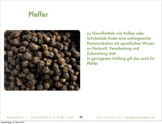 30
Pfeffer
zu Genußmitteln wie Kaffee oder
Schokolade ﬁndet eine umfangreiche
Kommunikation mit speziﬁschen Wissen
zu Herkunft, Verarbeitung und
Zubereitung statt
In geringerem Umfang gilt das auch für
Pfeffer
Netnographie - Karlshochschule 8./9.April 2014 Klaus M.Janowitz M.A. mail@klaus-janowitz.de
Donnerstag, 10. April 2014
 