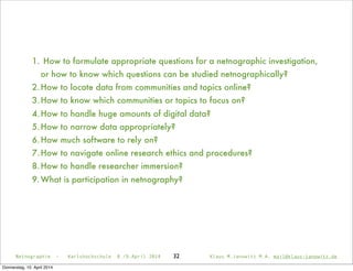 32Netnographie - Karlshochschule 8./9.April 2014 Klaus M.Janowitz M.A. mail@klaus-janowitz.de
1. How to formulate appropriate questions for a netnographic investigation,
or how to know which questions can be studied netnographically?
2.How to locate data from communities and topics online?
3.How to know which communities or topics to focus on?
4.How to handle huge amounts of digital data?
5.How to narrow data appropriately?
6.How much software to rely on?
7.How to navigate online research ethics and procedures?
8.How to handle researcher immersion?
9.What is participation in netnography?
Donnerstag, 10. April 2014
 