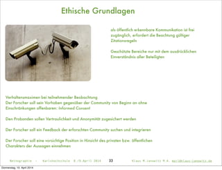 Ethische Grundlagen
33
Verhaltensmaximen bei teilnehmender Beobachtung
Der Forscher soll sein Vorhaben gegenüber der Community von Beginn an ohne
Einschränkungen offenbaren: Informed Consent
Den Probanden sollen Vertraulichkeit und Anonymität zugesichert werden
Der Forscher soll ein Feedback der erforschten Community suchen und integrieren
Der Forscher soll eine vorsichtige Position in Hinsicht des privaten bzw. öffentlichen
Charakters der Aussagen einnehmen
Netnographie - Karlshochschule 8./9.April 2014 Klaus M.Janowitz M.A. mail@klaus-janowitz.de
als öffentlich erkennbare Kommunikation ist frei
zugänglich, erfordert die Beachtung gültiger
Zitationsregeln
Geschützte Bereiche nur mit dem ausdrücklichen
Einverständnis aller Beteiligten
Donnerstag, 10. April 2014
 