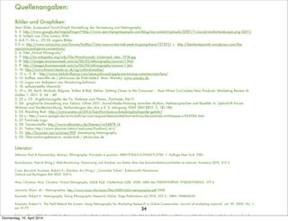 34
Quellenangaben:
Bilder und Graphiken:
Start Slide: Screenshot Touch-Graph Darstellung der Vernetzung von Netnography
S. 2: http://www.google.de/imgres?imgurl=http://www.searchenginepeople.com/blog/wp-content/uploads/2007/11/social-media-landscape.png (2011)
S. 3: twittpic von Clive Lavery, Köln
S. 4,8,11, 26 o., 29,30: eigene Bilder
S.5: o: http://www.comicvine.com/forums/battles-7/star-wars-vs-star-trek-yeah-im-going-there-757393/ u.: http://benhenleysmith.wordpress.com/the-
sopranos-and-genre-conventions/
S. 6: Titel „Virtual Ethnograhy“
S. 7: http://en.wikipedia.org/wiki/File:Wmalinowski_triobriand_isles_1918.jpg
S. 8: http://images.businessweek.com/ss/06/05/ethnography/source/1.html
S. 9: http://images.businessweek.com/ss/06/05/ethnography/source/1.htm
S. 10: http://www.ﬁne-art.leeds.ac.uk/ug/cultural-studies/
S. 12 o.: S. 8: : http://www.dailybrilliance.com/steve-jobs-and-apple-are-turning-customers-into-fans/
S. 13: Kaffee: mem-ﬁlm.de / photocase.de (Fahrräder) Marc Wansky: www.wansky.de
S. 15: Logos von Anbietern von Monitoring-Software
S. 18: selbsterstellte Übersicht
S. 19 u. 20: Bartl, Michael, Bilgram, Volker & Biel, Stefan: Getting Closer to the Consumer – How Nivea Co-Creates New Products. Marketing Review St.
Gallen 1, 2011 S. 34 – 40
S. 22 u. 23: Ergebnisausgabe der Fa. Netbase zum Thema „Fairtrade, 04/11
S. 24: graphische Darstellung aus: Tabino, Oliver 2011: Social-Media-Nutzung zwischen Mythos, Heilsversprechen und Realität. In: Zeitschrift Forum
Wohnen und Stadtentwicklung, Verbandorgan des vhw e.V. 3. Jahrgang, ISSN 1867-8815 S. 181-186
S. 25: Breaking Bad - http://www.enemy.at/2013/fuenf-fun-facts-zu-breaking-bad-spoiler-gefahr/
S. 26 u.: http://www.spiegel.de/wirtschaft/service/vegane-lebensmittel-laut-verbraucherzentrale-nicht-besser-a-962096.html
S. 27: Fairtrade Logo
S. 28: Tannenzäpﬂe: http://www.allmystery.de/themen/vo54878-14
S. 31: Tattoo http://www.discover.tattoo/welcome/?redirect_to=/
S. 32: http://kozinets.net/archives/509 Developing Netnography
S. 33: Überwachungskameras: madochab / photocase.de
Literatur:
Atkinson Paul & Hammersley, Martyn: Ethnography: Principles in practice. ISBN:978-0-415-39605-9,278S. 1. Auﬂage New York 1983
Brauckmann, Patrick (Hrsg.): Web-Monitoring. Gewinnung und Analyse von Daten über das Kommunikationsverhalten im Internet. Konstanz 2010, 412 S.
Cova, Bernard; Kozinets, Robert V.; Shankar, Avi (Hrsg.): „Consumer Tribes“, Butterworth Heinemann,
Oxford und Burlington MA 2007, 339 S.
Hine, Christine: Hine, Christine: Virtual Ethnography. SAGE Publ. Cheltenham (GB) 2000. ISBN den 900761958967, 9780761958963. 179 S.
Janowitz, Klaus. M. : Netnographie, http://www.ssoar.info/ssoar/ﬁles/2009/663/netnographie.pdf 2008
Kozinets, Robert V.: Netnography. Doing Ethnographic Research Online. Sage Publications Ltd 2010, 232 S., ISBN: 184860645
Kozinets, Robert V.: The Field Behind the Screen: Using Netnography for Marketing Research in Online Communities. Journal of marketing research. vol. 39, 2002, No. 1,
pp. 61-72
Tabino, Oliver 2011: Social-Media-Nutzung zwischen Mythos, Heilsversprechen und Realität. In: Zeitschrift Forum Wohnen und Stadtentwicklung, Verbandorgan des vhw
e.V. 3. Jahrgang, ISSN 1867-8815 S. 181-186
Donnerstag, 10. April 2014
 