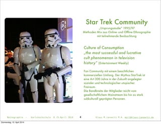 Netnographie - Karlshochschule 8./9.April 2014 Klaus M.Janowitz M.A. mail@klaus-janowitz.de
Star Trek Community
„Ursprungsstudie“ 1995/97
Methoden Mix aus Online- und Ofﬂine Ethnographie
mit teilnehmende Beobachtung
4
Culture of Consumption
„the most successful and lucrative
cult phenomenon in television
history“ (Entertainment Weekly)
Fan Community mit einem beachtlichen
kommerziellen Umfang. Der Mythos StarTrek ist
eine Art 300 Jahre in der Zukunft angelegter
sozialer und technologischer utopischer
Freiraum.
Die Bandbreite der Mitglieder reicht vom
gesellschaftlichem Mainstream bis hin zu stark
subkulturell geprägten Personen.
Donnerstag, 10. April 2014
 