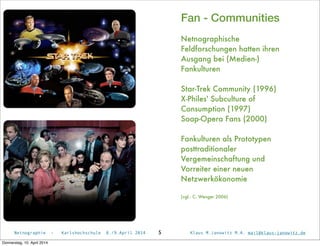 Netnographie - Karlshochschule 8./9.April 2014 Klaus M.Janowitz M.A. mail@klaus-janowitz.de5
Fan - Communities
Netnographische
Feldforschungen hatten ihren
Ausgang bei (Medien-)
Fankulturen
Star-Trek Community (1996)
X-Philes' Subculture of
Consumption (1997)
Soap-Opera Fans (2000)
Fankulturen als Prototypen
posttraditionaler
Vergemeinschaftung und
Vorreiter einer neuen
Netzwerkökonomie
(vgl.: C. Wenger 2006)
Donnerstag, 10. April 2014
 