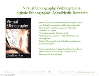 Virtual Ethnography,Webnographie,
digitale Ethnographie, SocialMedia Research
6
seit Ende der 90er Jahre entstanden mehrere Ansätze
von Online-Ethnographien unabhängig voneinander
Netnographie hegt den Anspruch methodische
Standards zu setzen
Virtual ethnography (Christine Hine)
Webnographie (Anjali Puri - 2007; Strübing - nicht
weitergeführt)
Digitale Ethnographie und Online-Ethnographie sind
generische Begriffe
Social Media Research bezeichnet allgemein in Social
Media betriebene Forschung - sie kann sich mit
Netnographie überschneiden
Netnographie - Karlshochschule 8./9.April 2014 Klaus M.Janowitz M.A. mail@klaus-janowitz.de
Donnerstag, 10. April 2014
 
