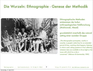 Die Wurzeln: Ethnographie - Genese der Methodik
Ethnographische Methoden
entstammen der kultur-
anthropologischen Feldforschung
(Malinowski, Mead)
grundsätzlich innerhalb des natural
setting einer sozialen Gruppe
„The ethnographer participates, overtly or
covertly, in people’s daily lives for an extended
period of time, watching what happens, listening
to what is said, asking questions in fact collecting
whatever data are available to throw light on the
issues with which he or she is
concerned.” (Atkinson & Hammersley 1983)
Netnographie - Karlshochschule 8./9.April 2014 Klaus M.Janowitz M.A. mail@klaus-janowitz.de7
Donnerstag, 10. April 2014
 