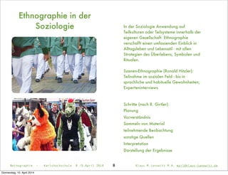 In der Soziologie Anwendung auf
Teilkulturen oder Teilsysteme innerhalb der
eigenen Gesellschaft. Ethnographie
verschafft einen umfassenden Einblick in
Alltagsleben und Lebensstil - mit allen
Strategien des Überlebens, Symbolen und
Ritualen.
Szenen-Ethnographie (Ronald Hitzler):
Teilnahme im sozialen Feld - bis in
sprachliche und habituelle Gewohnheiten;
Experteninterviews
Schritte (nach R. Girtler):
Planung
Vorverständnis
Sammeln von Material
teilnehmende Beobachtung
sonstige Quellen
Interpretation
Darstellung der Ergebnisse
Ethnographie in der
Soziologie
Netnographie - Karlshochschule 8./9.April 2014 Klaus M.Janowitz M.A. mail@klaus-janowitz.de8
Donnerstag, 10. April 2014
 