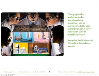 Ethnographische
Methoden in der
Marktforschung:
Menschen, wie sie
Marken, Produkte oder
Dienstleistungen in ihrer
natürlichen Umwelt
tatsächlich nutzen.
Verdeckte Bedürfnisse und
Wünsche sollen erkannt
werden
Netnographie - Karlshochschule 8./9.April 2014 Klaus M.Janowitz M.A. mail@klaus-janowitz.de9
Donnerstag, 10. April 2014
 