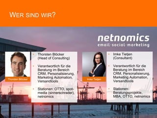 WER SIND WIR?
Thorsten Blöcker
• Thorsten Blöcker
(Head of Consulting)
• Verantwortlich für die
Beratung im Bereich
CRM, Personalisierung,
Marketing Automation,
Versandtools
• Stationen: OTTO, spot-
media (sinnerschrader),
netnomics
• Imke Tietjen
(Consultant)
• Verantwortlich für die
Beratung im Bereich
CRM, Personalisierung,
Marketing Automation,
Versandtools
• Stationen:
Beratungsprojekte,
MBA, OTTO, netnomics
Imke Tietjen
 