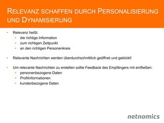RELEVANZ SCHAFFEN DURCH PERSONALISIERUNG
UND DYNAMISIERUNG
• Relevanz heißt:
• die richtige Information
• zum richtigen Zeitpunkt
• an den richtigen Personenkreis
• Relevante Nachrichten werden überdurchschnittlich geöffnet und geklickt!
• Um relevante Nachrichten zu erstellen sollte Feedback des Empfängers mit einfließen:
• personenbezogene Daten
• Profilinformationen
• kundenbezogene Daten
 