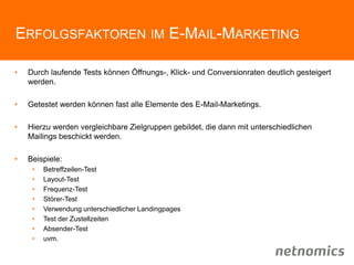 ERFOLGSFAKTOREN IM E-MAIL-MARKETING
• Durch laufende Tests können Öffnungs-, Klick- und Conversionraten deutlich gesteigert
werden.
• Getestet werden können fast alle Elemente des E-Mail-Marketings.
• Hierzu werden vergleichbare Zielgruppen gebildet, die dann mit unterschiedlichen
Mailings beschickt werden.
• Beispiele:
• Betreffzeilen-Test
• Layout-Test
• Frequenz-Test
• Störer-Test
• Verwendung unterschiedlicher Landingpages
• Test der Zustellzeiten
• Absender-Test
• uvm.
 