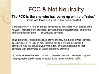 FCC & Net Neutrality
The FCC is the one who has come up with the “rules”
             There are three rules that have been created

i) Transparency. Fixed and mobile broadband providers must disclose the
network management practices, performance characteristics, and terms
and conditions of their    broadband services

ii) No blocking. Fixed broadband providers may not block lawful content,
applications, services, or non-harmful devices; mobile broadband
providers may not block lawful Web sites, or block applications that
compete with their voice or video telephony services

iii) No unreasonable discrimination. Fixed broadband providers may not
unreasonably discriminate in transmitting lawful network traffic.

                               http://www.gpo.gov/fdsys/pkg/FR-2011-09-23/html/2011-24259.htm
 