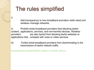 The rules simplified
i)
             Add transparency to how broadband providers--both wired and
             wireless--manage networks.

ii)       Prohibit wired broadband providers from blocking lawful
content, applications, services, and non-harmful devices. Wireless
providers          are also barred from blocking lawful websites or
applications that compete with voice or video services

iii)          Forbid wired broadband providers from discriminating in the
             transmission of lawful network traffic.

http://www.pcworld.com/article/240505/fcc_publishes_net_neutrality_rules.html
 