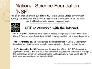 National Science Foundation
    (NSF)
“The National Science Foundation (NSF) is a United States government
agency that supports fundamental research and education in all the non-
              medical fields of science and engineering”-
                   http://en.wikipedia.org/wiki/National_Science_Foundation


              NSF relationship with the Internet.
  1950 - May 10: After three more years of debate, Congress passes and President
  Harry S. Truman signs Public Law 81-507, creating the National Science Foundation.

  1981 - January 29: NSF announces the establishment of CSNET, a computer-
  based communications network and a major step along the path to the Internet.

  1987 - November 24: NSF announces the awarding of the NSFNET Cooperative
  Agreement to Merit, IBM and MCI. With additional support from the State of Michigan,
  the cooperative agreement will result in the building of a new, high-speed NSFNET
  backbone, the foundation for the INTERNET.


                                                        http://www.nsf.gov/about/history/timeline00s.jsp#2000s
 