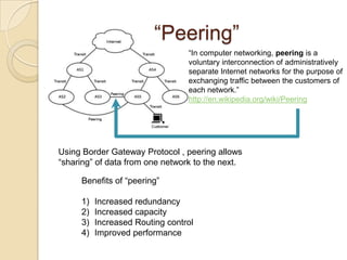 “Peering”
                                 “In computer networking, peering is a
                                 voluntary interconnection of administratively
                                 separate Internet networks for the purpose of
                                 exchanging traffic between the customers of
                                 each network.”
                                 http://en.wikipedia.org/wiki/Peering




Using Border Gateway Protocol , peering allows
“sharing” of data from one network to the next.

     Benefits of “peering”

     1)   Increased redundancy
     2)   Increased capacity
     3)   Increased Routing control
     4)   Improved performance
 