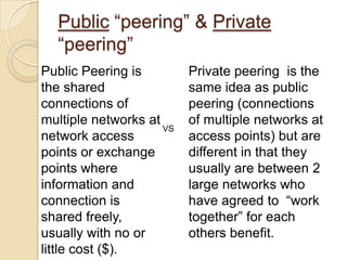 Public “peering” & Private
  “peering”
Public Peering is         Private peering is the
the shared                same idea as public
connections of            peering (connections
multiple networks at      of multiple networks at
                     VS
network access            access points) but are
points or exchange        different in that they
points where              usually are between 2
information and           large networks who
connection is             have agreed to “work
shared freely,            together” for each
usually with no or        others benefit.
little cost ($).
 