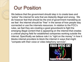 Our Position
We believe that the government should step in to create laws and
“police” the internet for acts that are blatantly illegal and wrong. We
do however feel that should be the end of government mandating as
we feel the internet should be “free” in the sense of how people stay
connected or use the internets resources. In relation to the FCC’s
rules, we feel they are creating a good groundwork to fight the
emerging illegal content that is appearing on the internet that creates
a unlevel playing field for established companies working outside the
internet. Specifically we believe rule ii is “right on the money” in how it
blocks internet providers to block the internet in ways that might
“compete with their voice or video telephony services”.
 