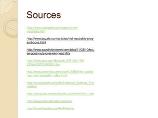 Sources
http://www.wisegeek.com/what-is-net-
neutrality.htm

http://www.buzzle.com/articles/net-neutrality-pros-
and-cons.html

http://www.savetheinternet.com/blog/11/03/10/hou
se-goes-nuts-over-net-neutrality

http://www.gpo.gov/fdsys/pkg/FR-2011-09-
23/html/2011-24259.htm

http://www.pcworld.com/article/240505/fcc_publis
hes_net_neutrality_rules.html

http://en.wikipedia.org/wiki/National_Science_Fou
ndation

http://computer.howstuffworks.com/html-five1.htm

http://www.internet2.edu/network/

http://en.wikipedia.org/wiki/Peering
 