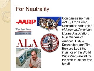 For Neutrality
                 Companies such as
                 AARP, Free Press,
                 Consumer Federation
                 of America, American
                 Library Association,
                 Gun Owners of
                 America, Public
                 Knowledge, and Tim
                 Berners-Lee ( the
                 inventor of the World
                 Wide Web) are all for
                 the web to be set free
                 for all
 