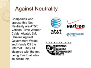 Against Neutrality
Companies who
oppose this Net
Neutrality are AT&T,
Verizon, Time Warner
Cable, Alcatel, 3M,
Citizens Against
Government Waste,
and Hands Off the
Internet. They all
disagree with the net
being free to all who
so desire this.
 