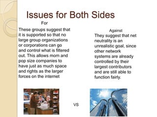 Issues for Both Sides
             For
These groups suggest that                   Against
it is supported so that no          They suggest that net
large group organizations           neutrality is an
or corporations can go              unrealistic goal, since
and control what is filtered        other network
out. This allows mom and            systems are already
pop size companies to               controlled by their
have just as much space             largest contributors
and rights as the larger            and are still able to
forces on the internet              function fairly.




                               VS
 