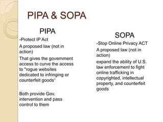 PIPA & SOPA
         PIPA
-Protect IP Act
                                      SOPA
                             -Stop Online Privacy ACT
A proposed law (not in
action)                      A proposed law (not in
                             action)
That gives the government
access to curve the access   expand the ability of U.S.
to "rogue websites           law enforcement to fight
dedicated to infringing or   online trafficking in
counterfeit goods“           copyrighted, intellectual
                             property, and counterfeit
                             goods
Both provide Gov.
intervention and pass
control to them
 