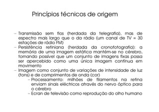 Princípios técnicos de origem


– Transmissão sem fios (herdada da telegrafia), mas de
  espectro mais largo que o da rádio (um canal de TV = 30
  estações de rádio FM)
– Persistência retiniana (herdada da cronofotografia): a
  memória de uma imagem estática mantém-se no cérebro,
  tornando possível que um conjunto de imagens fixas possa
  ser apercebido como uma única imagem contínua em
  movimento
– Imagem como conjunto de variações de intensidade de luz
  (tons) e de comprimentos de onda (cor)
       – Processamento: milhões de filamentos na retina
         enviam sinais eléctricos através do nervo óptico para
         o cérebro
       – Ecran de televisão como reprodução do olho humano
 