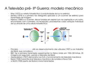 A Televisão pré- IIª Guerra: modelo mecânico
  – May (1872) e o efeito fotoeléctrico (condutividade da luz no selénio)
  – Senleq (1878) e o primeiro fax (telegrafia aplicada a um scanner de selénio) para
    transmissão de imagem
  – Nipkow (1884) e o scanner: discos furados em espiral (um na captação e um outro,
    sincronizado com o primeiro, na recepção), processando cada variação individual
    de luz através de uma célula fotoeléctrica




  – Princípio indemonstrável até ao desenvolvimento das válvulas (1907) e ao trabalho
    de Baird, que concebe a primeira televisão
  – BBC faz a primeira transmissão experimental no Reino Unido em 1926 (50 linhas, 25
    imagens por segundo), usando a televisão de Baird
  – Alexanderson (1927) demonstra nos EUA o funcionamento da televisão mecânica
  – Baird (1928) transmite sinal televisivo mecânico de Londres a Nova York
  – a WLEX (1928) (perto de Boston) inicia transmissões
 