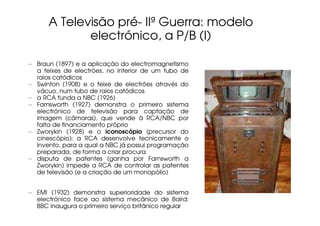 A Televisão pré- IIª Guerra: modelo
             electrónico, a P/B (I)

– Braun (1897) e a aplicação do electromagnetismo
  a feixes de electrões, no interior de um tubo de
  raios catódicos
– Swinton (1908) e o feixe de electrões através do
  vácuo, num tubo de raios catódicos
– a RCA funda a NBC (1926)
– Farnsworth (1927) demonstra o primeiro sistema
  electrónico de televisão para captação de
  imagem (câmaras), que vende à RCA/NBC por
  falta de financiamento próprio
– Zworykin (1928) e o iconoscópio (precursor do
  cinescópio): a RCA desenvolve tecnicamente o
  invento, para a qual a NBC já possui programação
  preparada, de forma a criar procura
– disputa de patentes (ganha por Farnsworth a
  Zworykin) impede a RCA de controlar as patentes
  de televisão (e a criação de um monopólio)


– EMI (1932) demonstra superioridade do sistema
  electrónico face ao sistema mecânico de Baird:
  BBC inaugura o primeiro serviço britânico regular
 