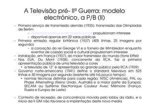 A Televisão pré- IIª Guerra: modelo
            electrónico, a P/B (II)
– Primeiro serviço de transmissão alemão (1935): transmissão das Olimpíadas
  de Berlim
         – potencial político e de coesão social propulsionam interesse
         – disponível apenas em 22 salas públicas
– Primeira emissão regular britânica (1937) (405 linhas, 25 imagens por
  segundo)
         – a coroação do rei George VI e o torneio de Wimbledon enquanto
           eventos de coesão social e cultural propulsionam interesse
– Instalação, em França (1937), do maior transmissor do mundo (torre Eiffel)
– Nos EUA, Du Mont (1938), concorrente da RCA, faz a primeira
  apresentação pública de uma televisão a cores
     • a televisão de 12'' é apresentada ao grande público pela RCA (1939)
– Governo norte-americano (1941) define o standard televisivo em 525
  linhas e 30 imagens por segundo (existente até há pouco tempo)
     • normas técnicas distintas para cada região: NTSC (Américas), PAL ou
       Phase Alternating (Reino Unido, Australia e a maior parte da Europa),
       SECAM ou Système Electronique Couleur Avec Mémoire (França,
       Russia e Europa de Leste)

– Contexto de recessão, de concorrência movida pelo lobby da rádio, e o
  início da II GM não favorece a implantação deste novo media
 