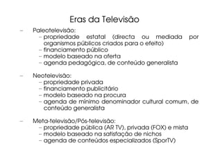 Eras da Televisão
–   Paleotelevisão:
      – propriedade estatal (directa ou mediada             por
        organismos públicos criados para o efeito)
      – financiamento público
      – modelo baseado na oferta
      – agenda pedagógica, de conteúdo generalista

–   Neotelevisão:
     – propriedade privada
     – financiamento publicitário
     – modelo baseado na procura
     – agenda de mínimo denominador cultural comum, de
       conteúdo generalista

–   Meta-televisão/Pós-televisão:
     – propriedade pública (AR TV), privada (FOX) e mista
     – modelo baseado na satisfação de nichos
     – agenda de conteúdos especializados (SporTV)
 
