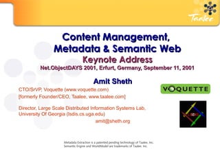 Content Management,  Metadata & Semantic Web Keynote Address Net.ObjectDAYS 2001, Erfurt, Germany, September 11, 2001 Amit Sheth CTO/SrVP, Voquette (www.voquette.com)  [formerly Founder/CEO, Taalee, www.taalee.com] Director, Large Scale Distributed Information Systems Lab,  University Of Georgia (lsdis.cs.uga.edu) [email_address] Metadata Extraction is a patented pending technology of Taalee, Inc. Semantic Engine and WorldModel are trademarks of Taalee. Inc. 