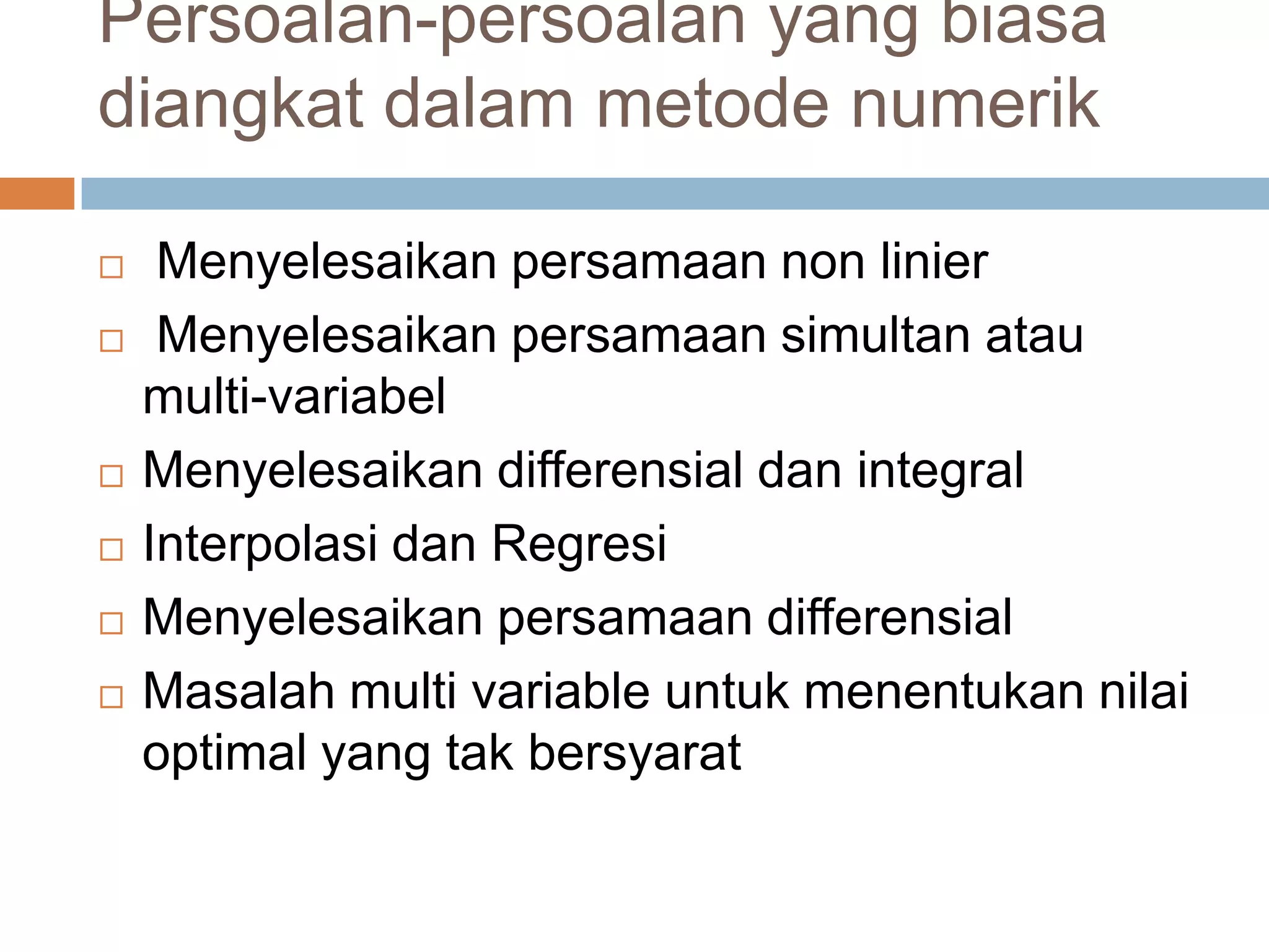 Persoalan-persoalan yang biasa
diangkat dalam metode numerik
Menyelesaikan persamaan non linier
Menyelesaikan persamaan simultan atau
multi-variabel
Menyelesaikan differensial dan integral
Interpolasi dan Regresi
Menyelesaikan persamaan differensial
Masalah multi variable untuk menentukan nilai
optimal yang tak bersyarat