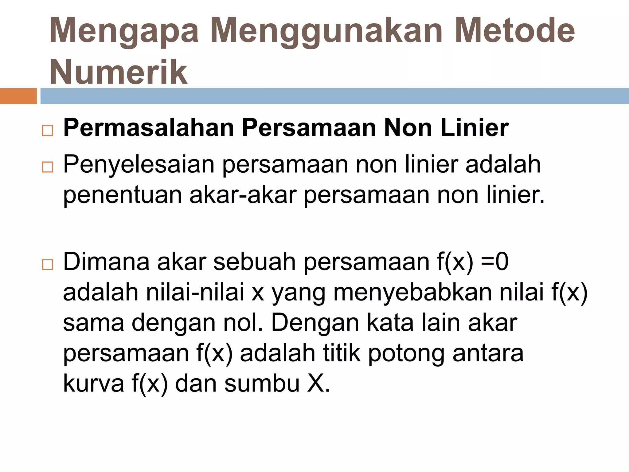 Mengapa Menggunakan Metode
Numerik
Permasalahan Persamaan Non Linier
Penyelesaian persamaan non linier adalah
penentuan akar-akar persamaan non linier.
Dimana akar sebuah persamaan f(x) =0
adalah nilai-nilai x yang menyebabkan nilai f(x)
sama dengan nol. Dengan kata lain akar
persamaan f(x) adalah titik potong antara
kurva f(x) dan sumbu X.