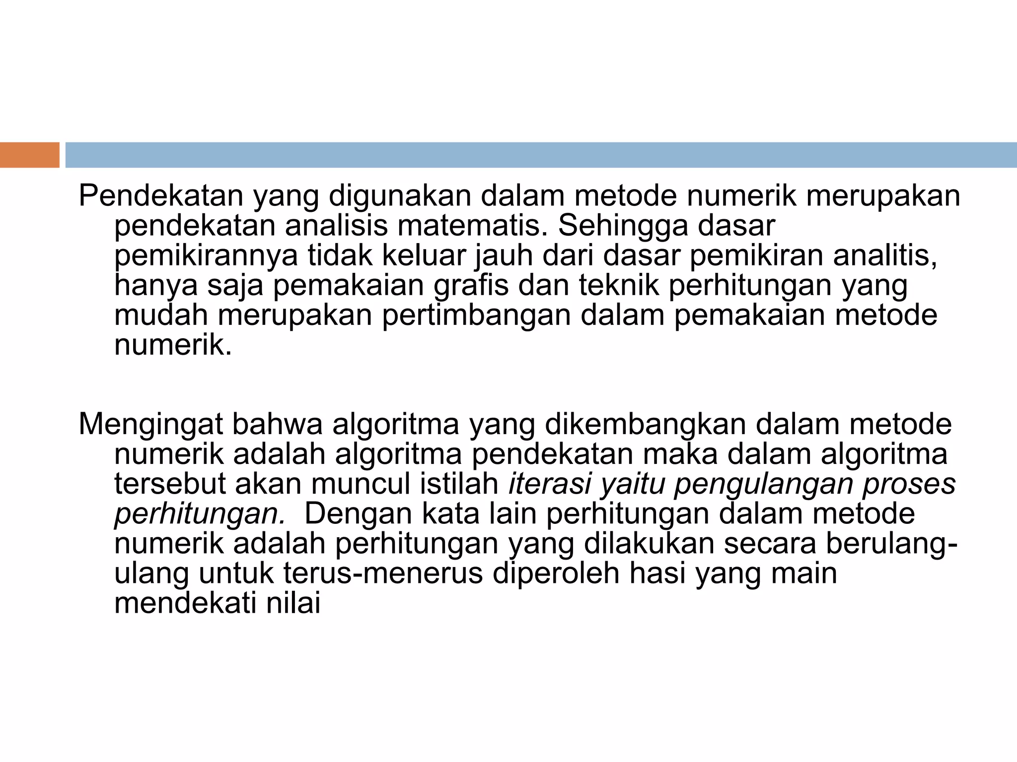 Pendekatan yang digunakan dalam metode numerik merupakan
pendekatan analisis matematis. Sehingga dasar
pemikirannya tidak keluar jauh dari dasar pemikiran analitis,
hanya saja pemakaian grafis dan teknik perhitungan yang
mudah merupakan pertimbangan dalam pemakaian metode
numerik.
Mengingat bahwa algoritma yang dikembangkan dalam metode
numerik adalah algoritma pendekatan maka dalam algoritma
tersebut akan muncul istilah iterasi yaitu pengulangan proses
perhitungan. Dengan kata lain perhitungan dalam metode
numerik adalah perhitungan yang dilakukan secara berulangulang untuk terus-menerus diperoleh hasi yang main
mendekati nilai
