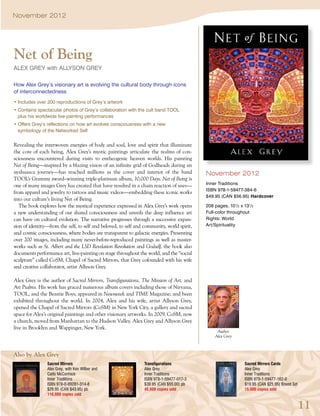 November 2012




Net of Being
Alex Grey with Allyson Grey

How Alex Grey’s visionary art is evolving the cultural body through icons
of interconnectedness
• Includes over 200 reproductions of Grey’s artwork
• Contains spectacular photos of Grey’s collaboration with the cult band TOOL
  plus his worldwide live-painting performances
• Offers Grey’s reflections on how art evolves consciousness with a new
  symbology of the Networked Self


Revealing the interwoven energies of body and soul, love and spirit that illuminate
the core of each being, Alex Grey’s mystic paintings articulate the realms of con-
sciousness encountered during visits to entheogenic heaven worlds. His painting
Net of Being—inspired by a blazing vision of an infinite grid of Godheads during an
ayahuasca journey—has reached millions as the cover and interior of the band                November 2012
TOOL’s Grammy award–winning triple-platinum album, 10,000 Days. Net of Being is
one of many images Grey has created that have resulted in a chain reaction of uses—         Inner Traditions
                                                                                            ISBN 978-1-59477-384-6
from apparel and jewelry to tattoos and music videos—embedding these iconic works
                                                                                            $49.95 (CAN $56.95) Hardcover
into our culture’s living Net of Being.
   The book explores how the mystical experience expressed in Alex Grey’s work opens        208 pages, 101/2 x 131/2
a new understanding of our shared consciousness and unveils the deep influence art          Full-color throughout
can have on cultural evolution. The narrative progresses through a successive expan-        Rights: World
sion of identity—from the self, to self and beloved, to self and community, world spirit,   Art/Spirituality
and cosmic consciousness, where bodies are transparent to galactic energies. Presenting
over 200 images, including many never-before-reproduced paintings as well as master-
works such as St. Albert and the LSD Revelation Revolution and Godself, the book also
documents performance art, live-painting on stage throughout the world, and the “social
sculpture” called CoSM, Chapel of Sacred Mirrors, that Grey cofounded with his wife
and creative collaborator, artist Allyson Grey.

Alex Grey is the author of Sacred Mirrors, Transfigurations, The Mission of Art, and
Art Psalms. His work has graced numerous album covers including those of Nirvana,
TOOL, and the Beastie Boys; appeared in Newsweek and TIME Magazine; and been
exhibited throughout the world. In 2004, Alex and his wife, artist Allyson Grey,
opened the Chapel of Sacred Mirrors (CoSM) in New York City, a gallery and sacred
space for Alex’s original paintings and other visionary artworks. In 2009, CoSM, now
a church, moved from Manhattan to the Hudson Valley. Alex Grey and Allyson Grey
live in Brooklyn and Wappinger, New York.
                                                                                                 Author
                                                                                                Alex Grey



Also by Alex Grey
                Sacred Mirrors                                   Transfigurations                              Sacred Mirrors Cards
                Alex Grey, with Ken Wilber and                   Alex Grey                                     Alex Grey
                Carlo McCormick                                  Inner Traditions                              Inner Traditions
                Inner Traditions                                 ISBN 978-1-59477-017-3                        ISBN 978-1-59477-162-0
                ISBN 978-0-89281-314-8                           $39.95 (CAN $55.00) pb                        $19.95 (CAN $25.95) Boxed Set
                $29.95 (CAN $43.95) pb                           45,000 copies sold                            15,000 copies sold
                116,000 copies sold


                                                                                                                                               11
 