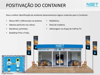 POSITIVAÇÃO DO CONTAINER
Para a melhor identificação do ambiente desenvolvemos alguns materiais para o Container:
•

Marca NET e diferenciais na testeira;

•

Mobiliário;

•

Adesivo perfurite nos vidros;

•

Deck de madeira;

•

Bandeiras cachimbo;

•

Adesivagem na chapa de mdf da TV.

•

Backdrop Fritz e Frida;

*Imagem ilustrativa.

 